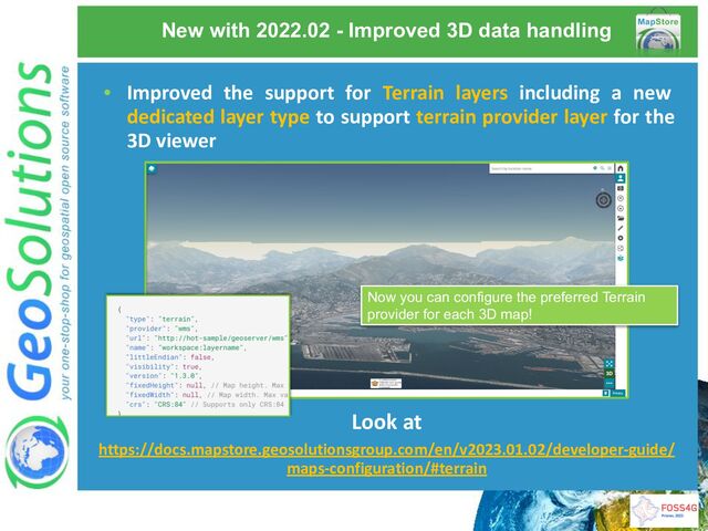 New with 2022.02 - Improved 3D data handling
Look at
https://docs.mapstore.geosolutionsgroup.com/en/v2023.01.02/developer-guide/
maps-configuration/#terrain
Now you can configure the preferred Terrain
provider for each 3D map!
• Improved the support for Terrain layers including a new
dedicated layer type to support terrain provider layer for the
3D viewer
