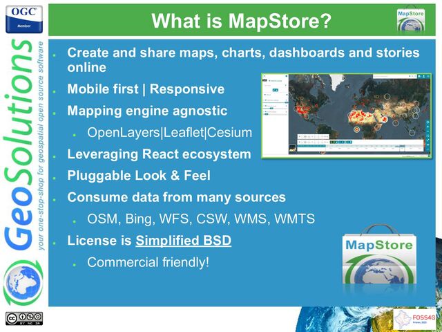 ●
Create and share maps, charts, dashboards and stories
online
●
Mobile first | Responsive
●
Mapping engine agnostic
●
OpenLayers|Leaflet|Cesium
●
Leveraging React ecosystem
●
Pluggable Look & Feel
●
Consume data from many sources
●
OSM, Bing, WFS, CSW, WMS, WMTS
●
License is Simplified BSD
●
Commercial friendly!
What is MapStore?
