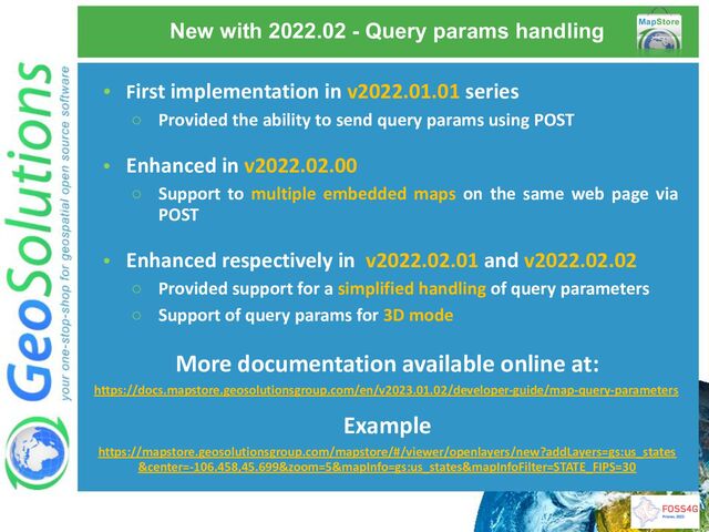 New with 2022.02 - Query params handling
• First implementation in v2022.01.01 series
○ Provided the ability to send query params using POST
• Enhanced in v2022.02.00
○ Support to multiple embedded maps on the same web page via
POST
• Enhanced respectively in v2022.02.01 and v2022.02.02
○ Provided support for a simplified handling of query parameters
○ Support of query params for 3D mode
More documentation available online at:
https://docs.mapstore.geosolutionsgroup.com/en/v2023.01.02/developer-guide/map-query-parameters
Example
https://mapstore.geosolutionsgroup.com/mapstore/#/viewer/openlayers/new?addLayers=gs:us_states
&center=-106.458,45.699&zoom=5&mapInfo=gs:us_states&mapInfoFilter=STATE_FIPS=30

