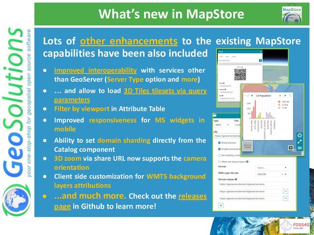 What’s new in MapStore
Lots of other enhancements to the existing MapStore
capabilities have been also included
● Improved interoperability with services other
than GeoServer (Server Type option and more)
● … and allow to load 3D Tiles tilesets via query
parameters
● Filter by viewport in Attribute Table
● Improved responsiveness for MS widgets in
mobile
● Ability to set domain sharding directly from the
Catalog component
● 3D zoom via share URL now supports the camera
orientation
● Client side customization for WMTS background
layers attributions
● ...and much more. Check out the releases
page in Github to learn more!

