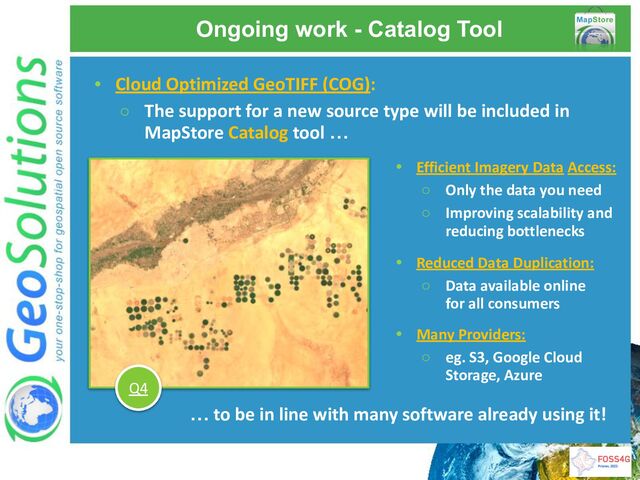 Ongoing work - Catalog Tool
• Cloud Optimized GeoTIFF (COG):
○ The support for a new source type will be included in
MapStore Catalog tool …
• Efficient Imagery Data Access:
○ Only the data you need
○ Improving scalability and
reducing bottlenecks
• Reduced Data Duplication:
○ Data available online
for all consumers
… to be in line with many software already using it!
Q4
• Many Providers:
○ eg. S3, Google Cloud
Storage, Azure
