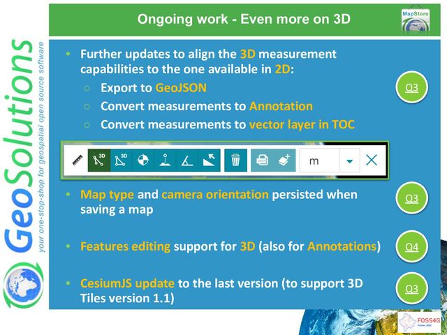 • Further updates to align the 3D measurement
capabilities to the one available in 2D:
○ Export to GeoJSON
○ Convert measurements to Annotation
○ Convert measurements to vector layer in TOC
Ongoing work - Even more on 3D
• Map type and camera orientation persisted when
saving a map
• Features editing support for 3D (also for Annotations)
• CesiumJS update to the last version (to support 3D
Tiles version 1.1)
Q3
Q3
Q4
Q3

