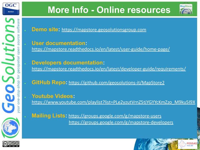 More Info - Online resources
●
Demo site: https://mapstore.geosolutionsgroup.com
●
User documentation:
https://mapstore.readthedocs.io/en/latest/user-guide/home-page/
●
Developers documentation:
https://mapstore.readthedocs.io/en/latest/developer-guide/requirements/
●
GitHub Repo: https://github.com/geosolutions-it/MapStore2
●
Youtube Videos:
https://www.youtube.com/playlist?list=PLe2yzutVrnZ5tjYGYYcKmZzo_M9ku5I9X
●
Mailing Lists: https://groups.google.com/g/mapstore-users
https://groups.google.com/g/mapstore-developers
