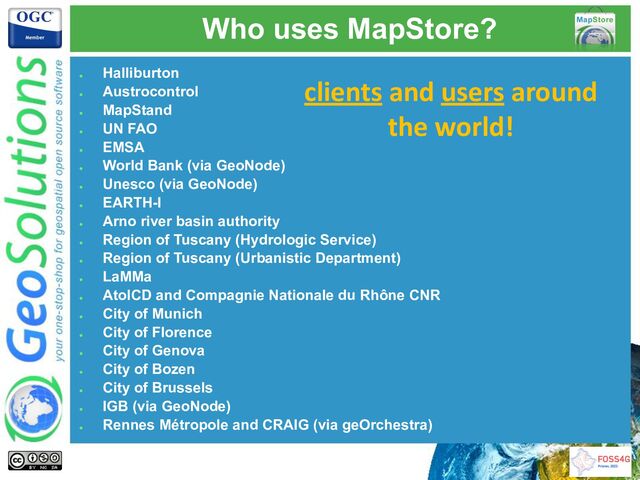 Who uses MapStore?
●
Halliburton
●
Austrocontrol
●
MapStand
●
UN FAO
●
EMSA
●
World Bank (via GeoNode)
●
Unesco (via GeoNode)
●
EARTH-I
●
Arno river basin authority
●
Region of Tuscany (Hydrologic Service)
●
Region of Tuscany (Urbanistic Department)
●
LaMMa
●
AtolCD and Compagnie Nationale du Rhône CNR
●
City of Munich
●
City of Florence
●
City of Genova
●
City of Bozen
●
City of Brussels
●
IGB (via GeoNode)
●
Rennes Métropole and CRAIG (via geOrchestra)
clients and users around
the world!
