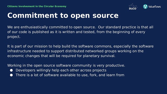 Citizens Involvement in the Circular Economy
Commitment to open source
We are enthusiastically committed to open source. Our standard practice is that all
of our code is published as it is written and tested, from the beginning of every
project.
It is part of our mission to help build the software commons, especially the software
infrastructure needed to support distributed networked groups working on the
economic changes that will be required for planetary survival.
Working in the open source software community is very productive.
● Developers willingly help each other across projects
● There is a lot of software available to use, fork, and learn from

