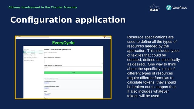 Citizens Involvement in the Circular Economy
Resource specifications are
used to define all the types of
resources needed by the
application. This includes types
of textiles that could be
donated, defined as specifically
as desired. One way to think
about the specificity is that if
different types of resources
require different formulas to
calculate tokens, they should
be broken out to support that.
It also includes whatever
tokens will be used.
Configuration application
