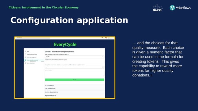 Citizens Involvement in the Circular Economy
… and the choices for that
quality measure. Each choice
is given a numeric factor that
can be used in the formula for
creating tokens. This gives
the capability to reward more
tokens for higher quality
donations.s.
Configuration application
