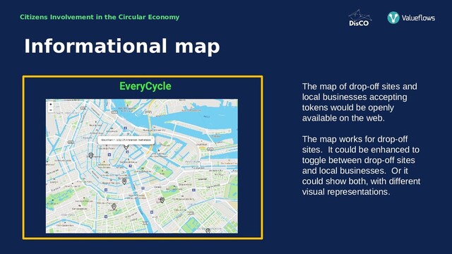 Citizens Involvement in the Circular Economy
The map of drop-off sites and
local businesses accepting
tokens would be openly
available on the web.
The map works for drop-off
sites. It could be enhanced to
toggle between drop-off sites
and local businesses. Or it
could show both, with different
visual representations.
Informational map
