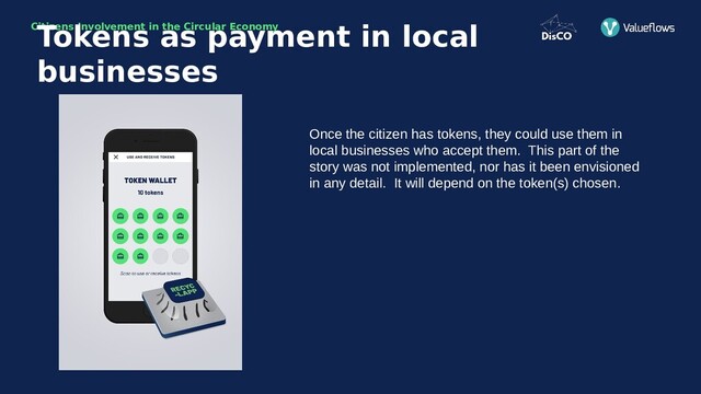 Citizens Involvement in the Circular Economy
Once the citizen has tokens, they could use them in
local businesses who accept them. This part of the
story was not implemented, nor has it been envisioned
in any detail. It will depend on the token(s) chosen.
Tokens as payment in local
businesses

