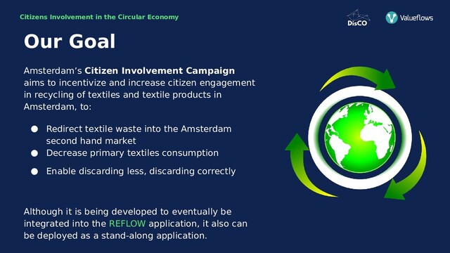 Citizens Involvement in the Circular Economy
Amsterdam’s Citizen Involvement Campaign
aims to incentivize and increase citizen engagement
in recycling of textiles and textile products in
Amsterdam, to:
● Redirect textile waste into the Amsterdam
second hand market
● Decrease primary textiles consumption
● Enable discarding less, discarding correctly
Although it is being developed to eventually be
integrated into the REFLOW application, it also can
be deployed as a stand-along application.
Our Goal
