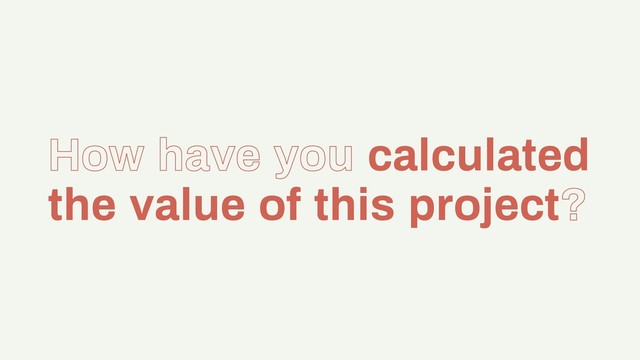 How have you calculated
the value of this project?
