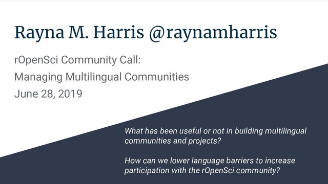 Rayna M. Harris @raynamharris
rOpenSci Community Call:
Managing Multilingual Communities
June 28, 2019
What has been useful or not in building multilingual
communities and projects?
How can we lower language barriers to increase
participation with the rOpenSci community?
