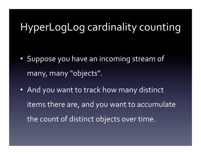 HyperLogLog	  cardinality	  counting	  
•  Suppose	  you	  have	  an	  incoming	  stream	  of	  
many,	  many	  “objects”.	  
•  And	  you	  want	  to	  track	  how	  many	  distinct	  
items	  there	  are,	  and	  you	  want	  to	  accumulate	  
the	  count	  of	  distinct	  objects	  over	  time.	  	  
