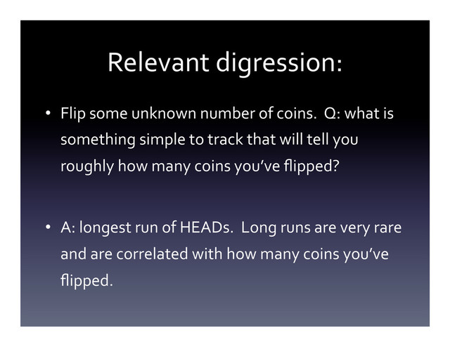Relevant	  digression:	  
•  Flip	  some	  unknown	  number	  of	  coins.	  	  Q:	  what	  is	  
something	  simple	  to	  track	  that	  will	  tell	  you	  
roughly	  how	  many	  coins	  you’ve	  ﬂipped?	  
•  A:	  longest	  run	  of	  HEADs.	  	  Long	  runs	  are	  very	  rare	  
and	  are	  correlated	  with	  how	  many	  coins	  you’ve	  
ﬂipped.	  
