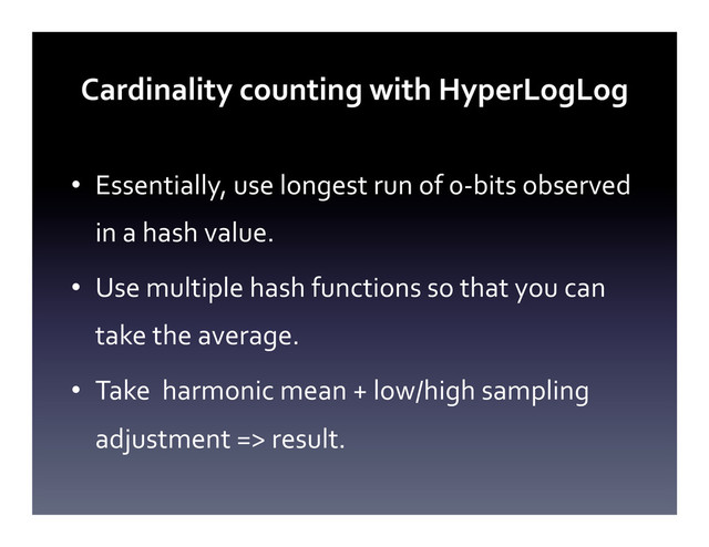 Cardinality	  counting	  with	  HyperLogLog	  
•  Essentially,	  use	  longest	  run	  of	  0-­‐bits	  observed	  
in	  a	  hash	  value.	  
•  Use	  multiple	  hash	  functions	  so	  that	  you	  can	  
take	  the	  average.	  
•  Take	  	  harmonic	  mean	  +	  low/high	  sampling	  
adjustment	  =>	  result.	  
