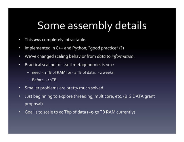 Some	  assembly	  details	  
•  This	  was	  completely	  intractable.	  
•  Implemented	  in	  C++	  and	  Python;	  “good	  practice”	  (?)	  
•  We’ve	  changed	  scaling	  behavior	  from	  data	  to	  information.	  
•  Practical	  scaling	  for	  ~soil	  metagenomics	  is	  10x:	  
–  need	  <	  1	  TB	  of	  RAM	  for	  ~2	  TB	  of	  data,	  	  ~2	  weeks.	  	  
–  Before,	  ~10TB.	  
•  Smaller	  problems	  are	  pretty	  much	  solved.	  
•  Just	  beginning	  to	  explore	  threading,	  multicore,	  etc.	  (BIG	  DATA	  grant	  
proposal)	  
•  Goal	  is	  to	  scale	  to	  50	  Tbp	  of	  data	  (~5-­‐50	  TB	  RAM	  currently)	  
