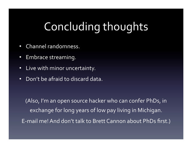 Concluding	  thoughts	  
•  Channel	  randomness.	  
•  Embrace	  streaming.	  
•  Live	  with	  minor	  uncertainty.	  
•  Don’t	  be	  afraid	  to	  discard	  data.	  
	  
(Also,	  I’m	  an	  open	  source	  hacker	  who	  can	  confer	  PhDs,	  in	  
exchange	  for	  long	  years	  of	  low	  pay	  living	  in	  Michigan.	  
E-­‐mail	  me!	  And	  don’t	  talk	  to	  Brett	  Cannon	  about	  PhDs	  ﬁrst.)	  
