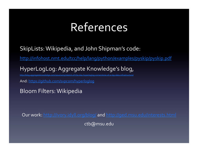 References	  
SkipLists:	  Wikipedia,	  and	  John	  Shipman’s	  code:	  
http://infohost.nmt.edu/tcc/help/lang/python/examples/pyskip/pyskip.pdf	  
HyperLogLog:	  Aggregate	  Knowledge’s	  blog,	  
http://blog.aggregateknowledge.com/2012/10/25/sketch-­‐of-­‐the-­‐day-­‐hyperloglog-­‐cornerstone-­‐of-­‐a-­‐big-­‐data-­‐infrastructure/	  
And:	  https://github.com/svpcom/hyperloglog	  
Bloom	  Filters:	  Wikipedia	  
	  
	  
Our	  work:	  http://ivory.idyll.org/blog/	  and	  http://ged.msu.edu/interests.html	  
ctb@msu.edu	  
