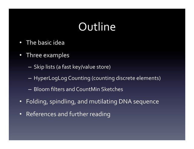 Outline	  
•  The	  basic	  idea	  
•  Three	  examples	  
–  Skip	  lists	  (a	  fast	  key/value	  store)	  
–  HyperLogLog	  Counting	  (counting	  discrete	  elements)	  
–  Bloom	  ﬁlters	  and	  CountMin	  Sketches	  
•  Folding,	  spindling,	  and	  mutilating	  DNA	  sequence	  
•  References	  and	  further	  reading	  
