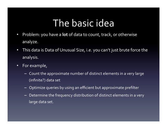 The	  basic	  idea	  
•  Problem:	  you	  have	  a	  lot	  of	  data	  to	  count,	  track,	  or	  otherwise	  
analyze.	  
•  This	  data	  is	  Data	  of	  Unusual	  Size,	  i.e.	  you	  can’t	  just	  brute	  force	  the	  
analysis.	  
•  For	  example,	  
–  Count	  the	  approximate	  number	  of	  distinct	  elements	  in	  a	  very	  large	  
(inﬁnite?)	  data	  set	  
–  Optimize	  queries	  by	  using	  an	  eﬃcient	  but	  approximate	  preﬁlter	  
–  Determine	  the	  frequency	  distribution	  of	  distinct	  elements	  in	  a	  very	  
large	  data	  set.	  
