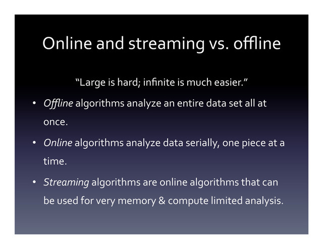 Online	  and	  streaming	  vs.	  oﬄine	  
“Large	  is	  hard;	  inﬁnite	  is	  much	  easier.”	  
•  Oﬄine	  algorithms	  analyze	  an	  entire	  data	  set	  all	  at	  
once.	  
•  Online	  algorithms	  analyze	  data	  serially,	  one	  piece	  at	  a	  
time.	  
•  Streaming	  algorithms	  are	  online	  algorithms	  that	  can	  
be	  used	  for	  very	  memory	  &	  compute	  limited	  analysis.	  
