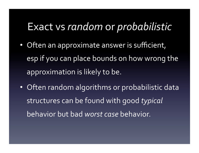Exact	  vs	  random	  or	  probabilistic	  
•  Often	  an	  approximate	  answer	  is	  suﬃcient,	  
esp	  if	  you	  can	  place	  bounds	  on	  how	  wrong	  the	  
approximation	  is	  likely	  to	  be.	  
•  Often	  random	  algorithms	  or	  probabilistic	  data	  
structures	  can	  be	  found	  with	  good	  typical	  
behavior	  but	  bad	  worst	  case	  behavior.	  
