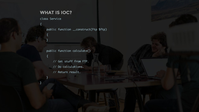 WHAT IS IOC?
class Service
{
public function __construct(Ftp $ftp)
{
}
public function calculate()
{
// Get stuff from FTP.
// Do calculations.
// Return result.
}
}
