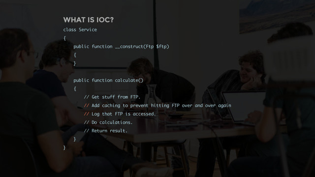 WHAT IS IOC?
class Service
{
public function __construct(Ftp $ftp)
{
}
public function calculate()
{
// Get stuff from FTP.
// Add caching to prevent hitting FTP over and over again
// Log that FTP is accessed.
// Do calculations.
// Return result.
}
}
