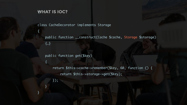 WHAT IS IOC?
\
class CacheDecorator implements Storage
{
public function __construct(Cache $cache, Storage $storage)
{…}
public function get($key)
{
return $this->cache->remember($key, 60, function () {
return $this->storage->get($key);
});
}
}
