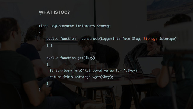 WHAT IS IOC?
\
class LogDecorator implements Storage
{
public function __construct(LoggerInterface $log, Storage $storage)
{…}
public function get($key)
{
$this->log->info('Retrieved value for '.$key);
return $this->storage->get($key);
}
}
