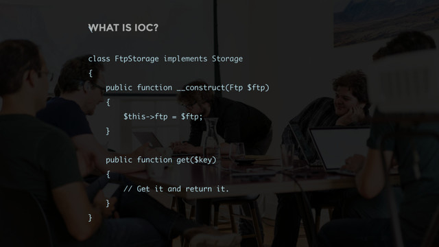 WHAT IS IOC?
\
class FtpStorage implements Storage
{
public function __construct(Ftp $ftp)
{
$this->ftp = $ftp;
}
public function get($key)
{
// Get it and return it.
}
}
