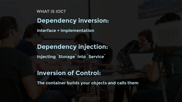 WHAT IS IOC?
Dependency inversion:
Interface + implementation
Dependency injection:
Injecting `Storage` into `Service`
Inversion of Control:
The container builds your objects and calls them
