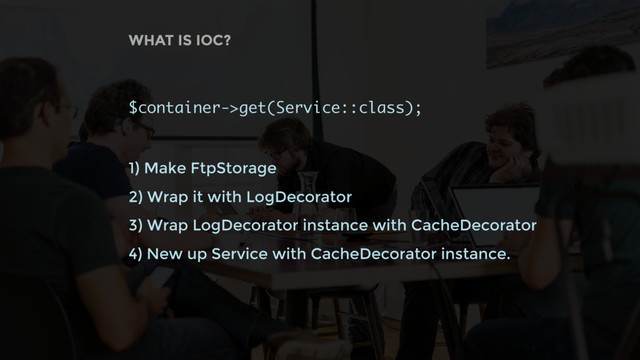 WHAT IS IOC?
$container->get(Service::class);
1) Make FtpStorage
2) Wrap it with LogDecorator
3) Wrap LogDecorator instance with CacheDecorator
4) New up Service with CacheDecorator instance.
