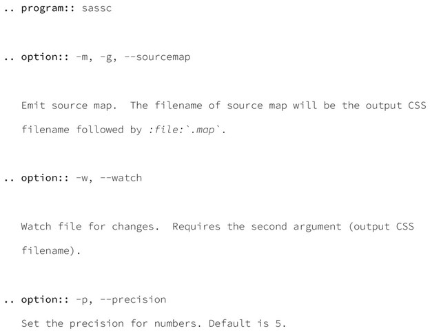 .. program:: sassc
.. option:: -m, -g, --sourcemap
Emit source map. The filename of source map will be the output CSS
filename followed by :file:`.map`.
.. option:: -w, --watch
Watch file for changes. Requires the second argument (output CSS
filename).
.. option:: -p, --precision
Set the precision for numbers. Default is 5.

