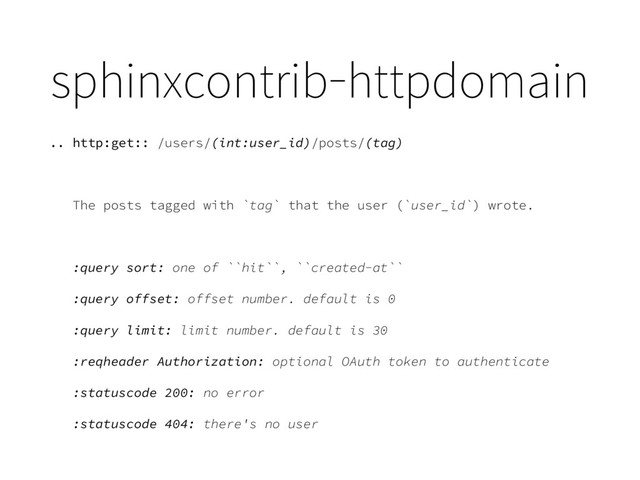 sphinxcontrib-httpdomain
.. http:get:: /users/(int:user_id)/posts/(tag)
The posts tagged with `tag` that the user (`user_id`) wrote.
:query sort: one of ``hit``, ``created-at``
:query offset: offset number. default is 0
:query limit: limit number. default is 30
:reqheader Authorization: optional OAuth token to authenticate
:statuscode 200: no error
:statuscode 404: there's no user

