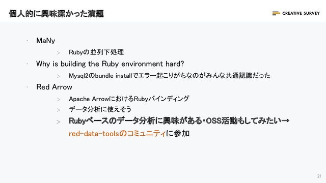 21
· MaNy 
＞ Rubyの並列下処理 
· Why is building the Ruby environment hard? 
＞ Mysql2のbundle installでエラー起こりがちなのがみんな共通認識だった 
· Red Arrow  
＞ Apache ArrowにおけるRubyバインディング 
＞ データ分析に使えそう 
＞
Rubyベースのデータ分析に興味がある・OSS活動もしてみたい→
red-data-toolsのコミュニティに参加 
個人的に興味深かった演題 
