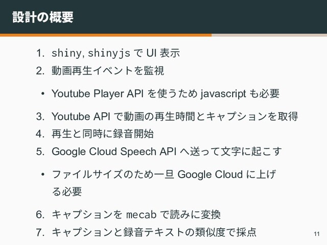 設計の概要
1. shiny, shinyjs で UI 表示
2. 動画再生イベントを監視
• Youtube Player API を使うため javascript も必要
3. Youtube API で動画の再生時間とキャプションを取得
4. 再生と同時に録音開始
5. Google Cloud Speech API へ送って文字に起こす
• ファイルサイズのため一旦 Google Cloud に上げ
る必要
6. キャプションを mecab で読みに変換
7. キャプションと録音テキストの類似度で採点 11
