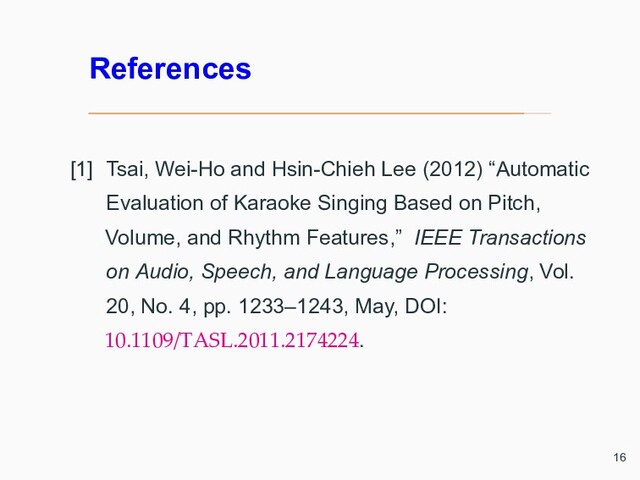 References
[1] Tsai, Wei-Ho and Hsin-Chieh Lee (2012) “Automatic
Evaluation of Karaoke Singing Based on Pitch,
Volume, and Rhythm Features,” IEEE Transactions
on Audio, Speech, and Language Processing, Vol.
20, No. 4, pp. 1233–1243, May, DOI:
10.1109/TASL.2011.2174224.
16
