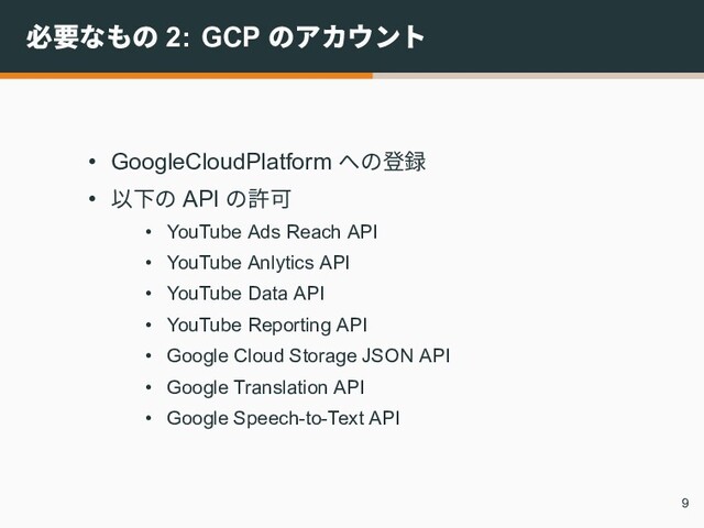 必要なもの 2: GCP のアカウント
• GoogleCloudPlatform への登録
• 以下の API の許可
• YouTube Ads Reach API
• YouTube Anlytics API
• YouTube Data API
• YouTube Reporting API
• Google Cloud Storage JSON API
• Google Translation API
• Google Speech-to-Text API
9

