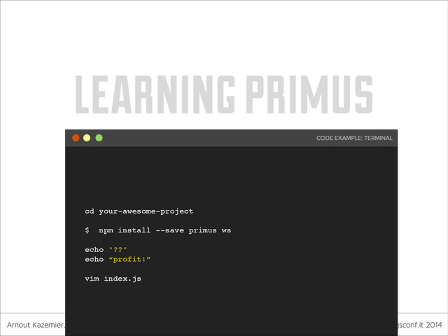 Arnout Kazemier, founder 3rd-Eden & Observe.it nodejsconf.it 2014
learning primus
cd your-awesome-project!
!
$ npm install --save primus ws!
!
echo "??" !
echo “profit!”!
!
vim index.js
CODE EXAMPLE: TERMINAL

