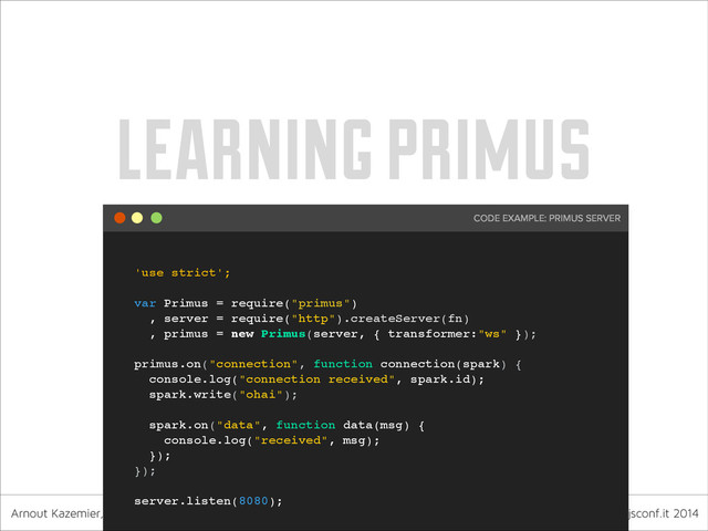 Arnout Kazemier, founder 3rd-Eden & Observe.it nodejsconf.it 2014
learning primus
'use strict';!
!
var Primus = require("primus")!
, server = require("http").createServer(fn)!
, primus = new Primus(server, { transformer:"ws" });!
!
primus.on("connection", function connection(spark) {!
console.log("connection received", spark.id);!
spark.write("ohai");!
!
spark.on("data", function data(msg) {!
console.log("received", msg);!
});!
});!
!
server.listen(8080);
CODE EXAMPLE: PRIMUS SERVER
