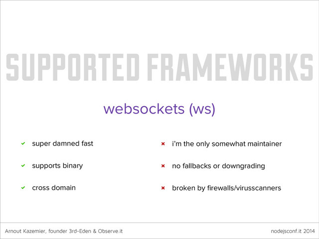Arnout Kazemier, founder 3rd-Eden & Observe.it nodejsconf.it 2014
supported frameworks
websockets (ws)
super damned fast
supports binary
cross domain
i’m the only somewhat maintainer
no fallbacks or downgrading
broken by ﬁrewalls/virusscanners
