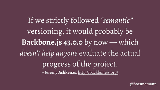 If we strictly followed “semantic”
versioning, it would probably be
Backbone.js 43.0.0 by now — which
doesn't help anyone evaluate the actual
progress of the project.
– Jeremy Ashkenas, http://backbonejs.org/
@boennemann
