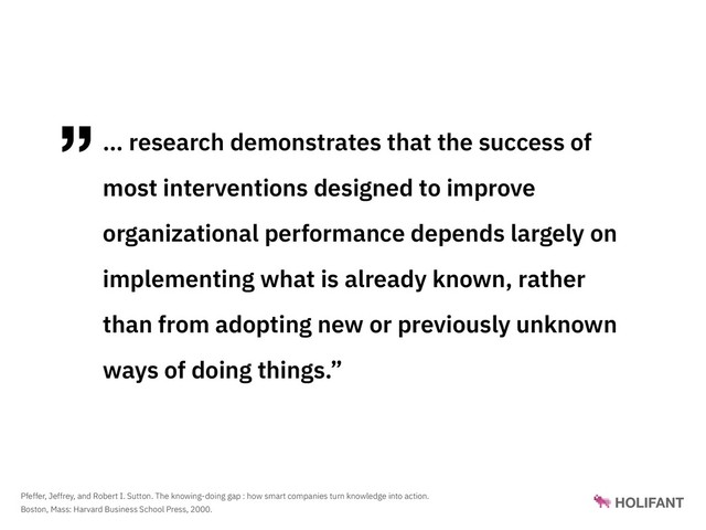 ”… research demonstrates that the success of
most interventions designed to improve
organizational performance depends largely on
implementing what is already known, rather
than from adopting new or previously unknown
ways of doing things.”
Pfeffer, Jeffrey, and Robert I. Sutton. The knowing-doing gap : how smart companies turn knowledge into action.
Boston, Mass: Harvard Business School Press, 2000.
