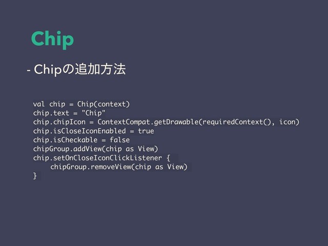 Chip
val chip = Chip(context)
chip.text = "Chip"
chip.chipIcon = ContextCompat.getDrawable(requiredContext(), icon)
chip.isCloseIconEnabled = true
chip.isCheckable = false
chipGroup.addView(chip as View)
chip.setOnCloseIconClickListener {
chipGroup.removeView(chip as View)
}
- Chipͷ௥Ճํ๏
