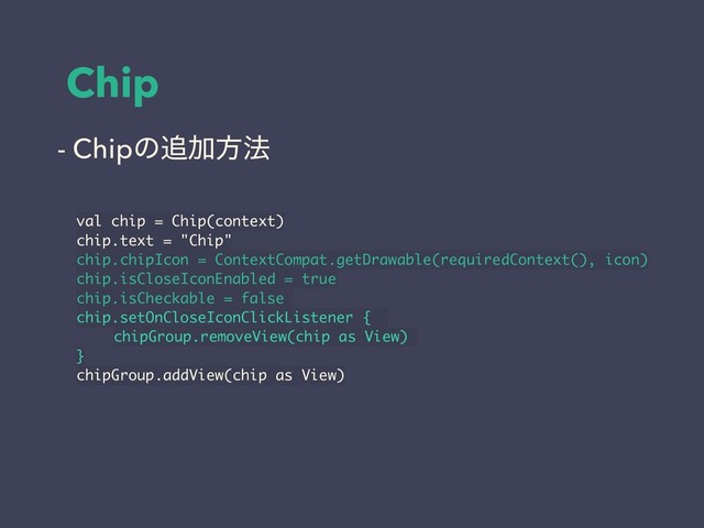 Chip
val chip = Chip(context)
chip.text = "Chip"
chip.chipIcon = ContextCompat.getDrawable(requiredContext(), icon)
chip.isCloseIconEnabled = true
chip.isCheckable = false
chip.setOnCloseIconClickListener {
chipGroup.removeView(chip as View)
}
chipGroup.addView(chip as View)
- Chipͷ௥Ճํ๏
