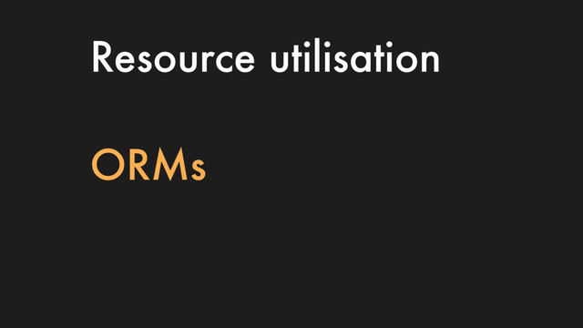 Resource utilisation
ORMs
