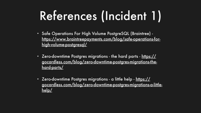 References (Incident 1)
• Safe Operations For High Volume PostgreSQL (Braintree) -
https://www.braintreepayments.com/blog/safe-operations-for-
high-volume-postgresql/
• Zero-downtime Postgres migrations - the hard parts - https://
gocardless.com/blog/zero-downtime-postgres-migrations-the-
hard-parts/
• Zero-downtime Postgres migrations - a little help - https://
gocardless.com/blog/zero-downtime-postgres-migrations-a-little-
help/
