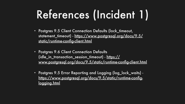 References (Incident 1)
• Postgres 9.5 Client Connection Defaults (lock_timeout,
statement_timeout) - https://www.postgresql.org/docs/9.5/
static/runtime-conﬁg-client.html
• Postgres 9.6 Client Connection Defaults
(idle_in_transaction_session_timeout) - https://
www.postgresql.org/docs/9.5/static/runtime-conﬁg-client.html
• Postgres 9.5 Error Reporting and Logging (log_lock_waits) -
https://www.postgresql.org/docs/9.5/static/runtime-conﬁg-
logging.html
