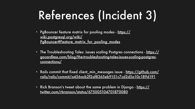 References (Incident 3)
• PgBouncer feature matrix for pooling modes - https://
wiki.postgresql.org/wiki/
PgBouncer#Feature_matrix_for_pooling_modes
• The Troubleshooting Tales: issues scaling Postgres connections - https://
gocardless.com/blog/the-troubleshooting-tales-issues-scaling-postgres-
connections/
• Rails commit that ﬁxed client_min_messages issue - https://github.com/
rails/rails/commit/a456acb2f2af8365eb9151c7cd2d5a10c189d191
• Rick Branson's tweet about the same problem in Django - https://
twitter.com/rbranson/status/675005104701870080
